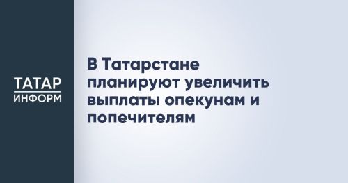 В Татарстане планируют увеличить ежемесячное вознаграждение опекунов и попечителей