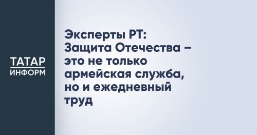 Эксперты Татарстана: Защита Отечества — это не только армейская служба, но и повседневный труд