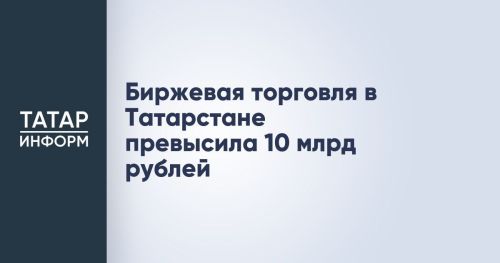 Биржевые торги в Татарстане преодолели отметку в 10 миллиардов рублей