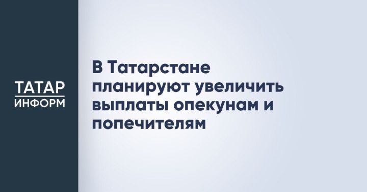 В Татарстане планируют увеличить ежемесячное вознаграждение опекунов и попечителей