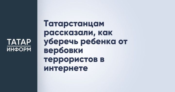 Родителям Татарстана разъяснили меры защиты детей от онлайн-вербовки террористическими организациями