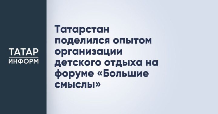Татарстан поделился передовым опытом организации детского отдыха на форуме «Большие смыслы»