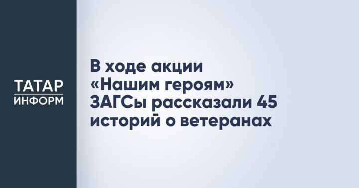 В рамках патриотической акции «Нашим героям» работники ЗАГСов Татарстана представили 45 историй о ветеранах