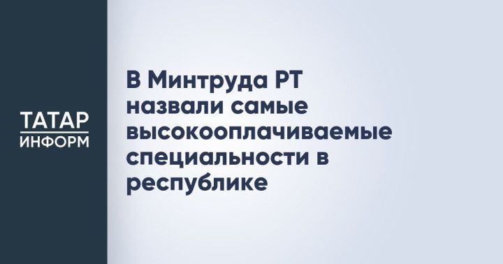 Министерство труда, занятости и социальной защиты РТ назвало самые высокооплачиваемые профессии