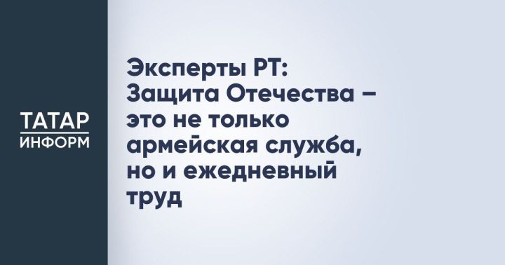 Эксперты Татарстана: Защита Отечества — это не только армейская служба, но и повседневный труд